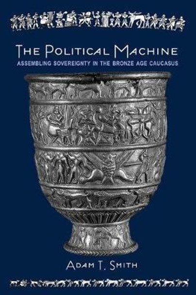 The Political Machine: Assembling Sovereignty in the Bronze Age Caucasus by Adam T. Smith