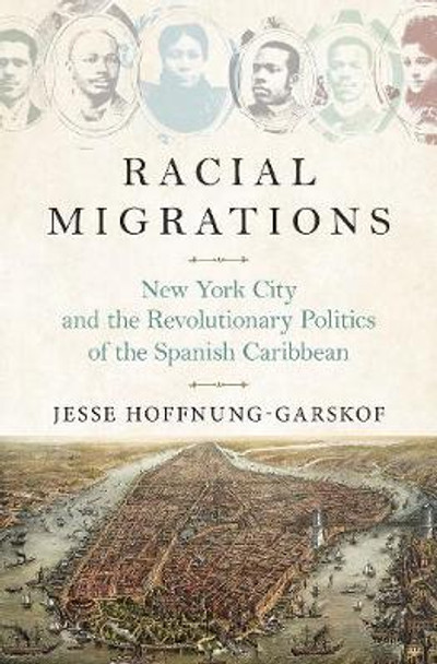 Racial Migrations: New York City and the Revolutionary Politics of the Spanish Caribbean by Jesse Hoffnung-Garskof