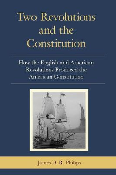 Two Revolutions and the Constitution: How the English and American Revolutions Produced the American Constitution by James D. R. Philips