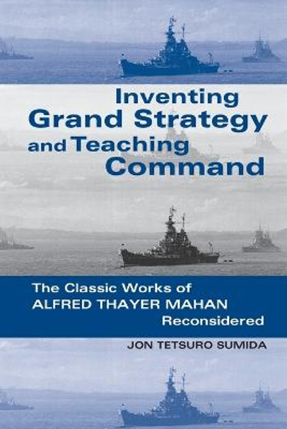 Inventing Grand Strategy and Teaching Command: The Classic Works of Alfred Thayer Mahan Reconsidered by Jon Tetsuro Sumida