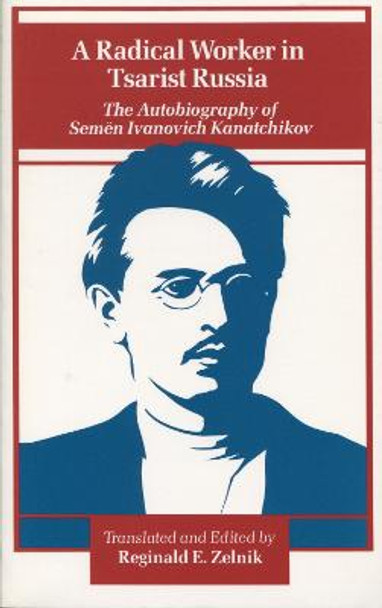 A Radical Worker in Tsarist Russia: The Autobiography of Semen Ivanovich Kanatchikov by Reginald E. Zelnik