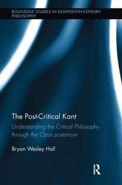 The Post-Critical Kant: Understanding the Critical Philosophy through the Opus Postumum by Bryan Hall