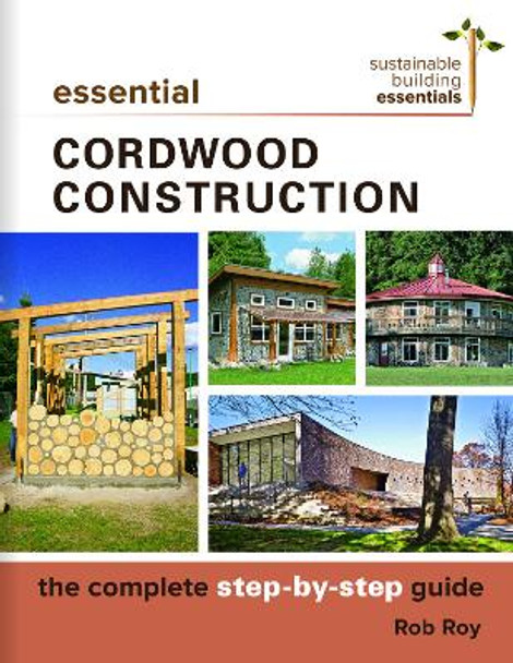 Essential Cordwood Building: The Complete Step-by-Step Guide by Rob Roy