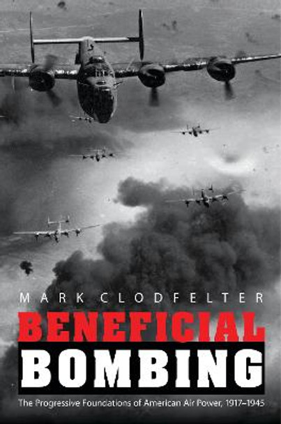 Beneficial Bombing: The Progressive Foundations of American Air Power, 1917-1945 by Mark Clodfelter