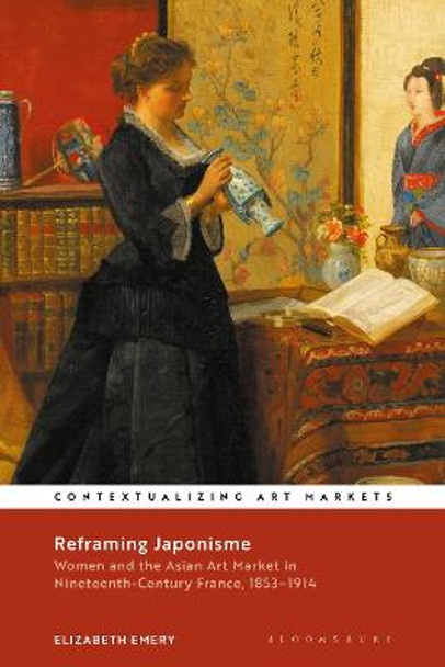 Reframing Japonisme: Women and the Asian Art Market in Nineteenth-Century France, 1853-1914 by Elizabeth Emery