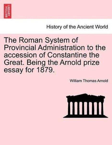 The Roman System of Provincial Administration to the Accession of Constantine the Great. Being the Arnold Prize Essay for 1879. by William Thomas Arnold 9781241437930