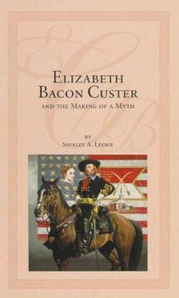 Elizabeth Bacon Custer and the Making of a Myth by Shirley Leckie