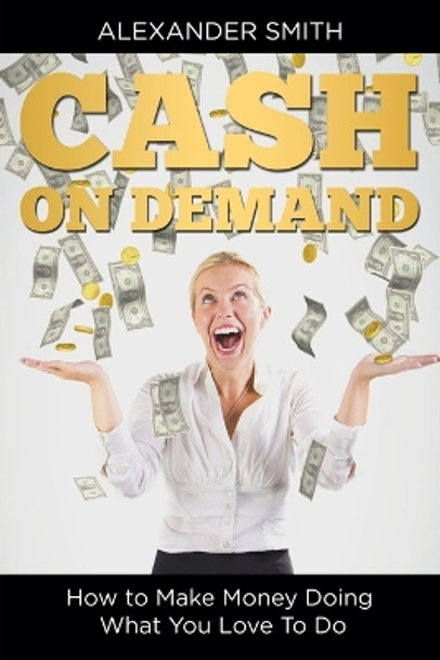 Cash on Demand: How to Make Money Doing What You Love To Do by Alexander Smith 9781635014228