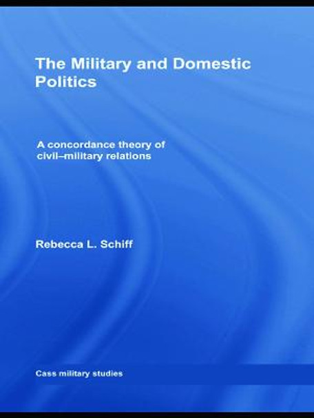 The Military and Domestic Politics: A Concordance Theory of Civil-Military Relations by Rebecca L. Schiff