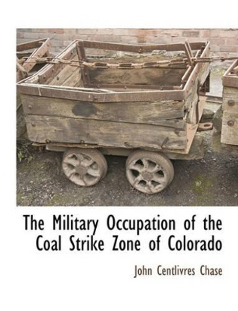 The Military Occupation of the Coal Strike Zone of Colorado by John Centlivres Chase 9781117903187