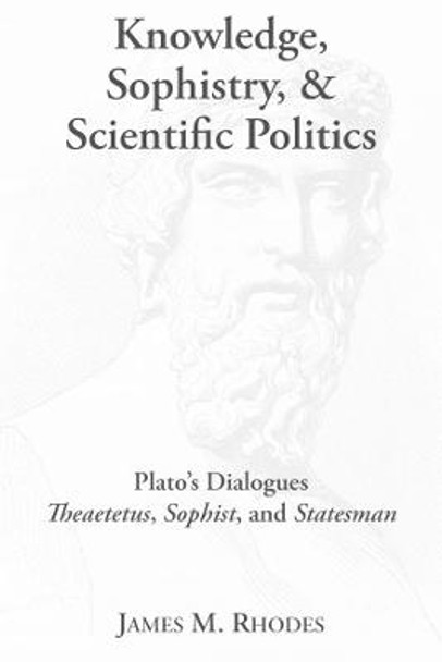 Knowledge, Sophistry, and Scientific Politics: Plato's Dialogues Theaetetus, Sophist, and Statesman by James M Rhodes