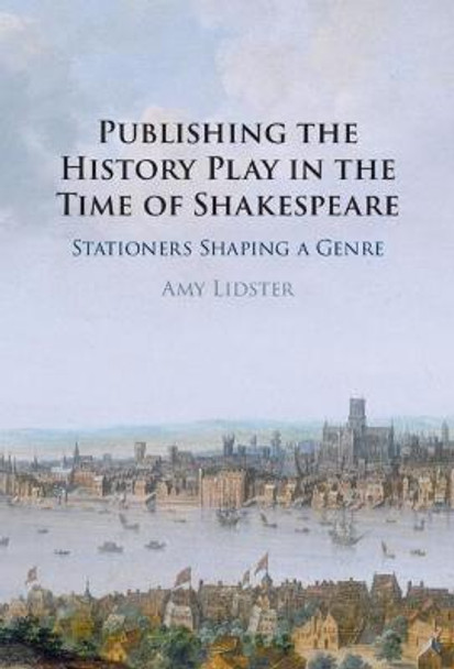 Publishing the History Play in the Time of Shakespeare: Stationers Shaping a Genre by Amy Lidster