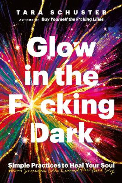 Glow in the F*cking Dark: Simple practices to heal your soul, from someone who learned the hard way by Tara Schuster