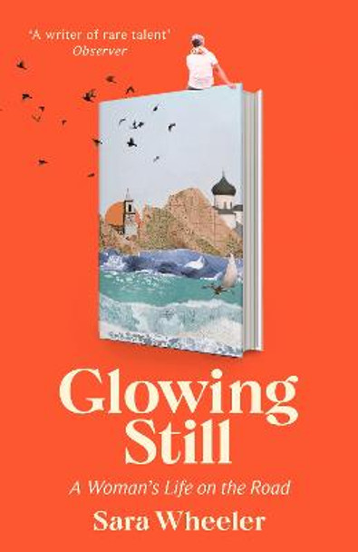Glowing Still: A Woman's Life on the Road - 'Funny, furious writing from the queen of intrepid travel' Daily Telegraph by Sara Wheeler