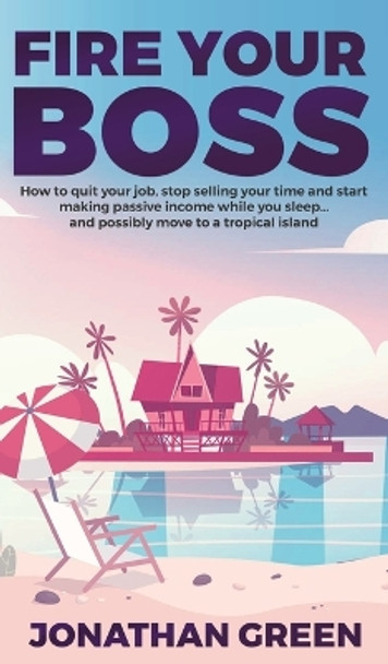 Fire Your Boss: How to quit your job, stop selling your time and start making passive income while you sleep...and possibly move to a tropical island by Jonathan Green 9781947667181