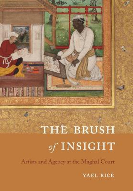 The Brush of Insight: Artists and Agency at the Mughal Court by Yael Rice
