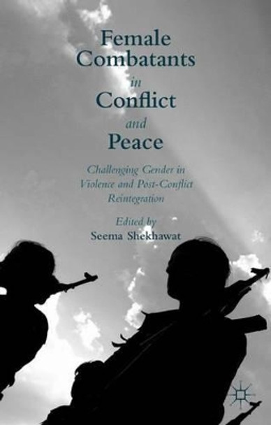 Female Combatants in Conflict and Peace: Challenging Gender in Violence and Post-Conflict Reintegration by Seema Shekhawat 9781137516558