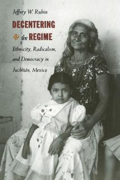 Decentering the Regime: Ethnicity, Radicalism, and Democracy in Juchitan, Mexico by Jeffrey W. Rubin