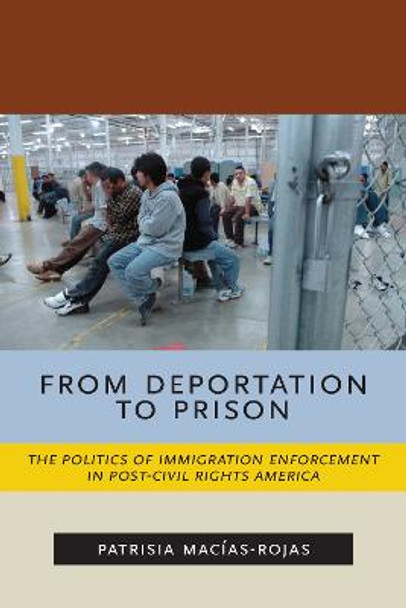 From Deportation to Prison: The Politics of Immigration Enforcement in Post-Civil Rights America by Patrisia Macias-Rojas