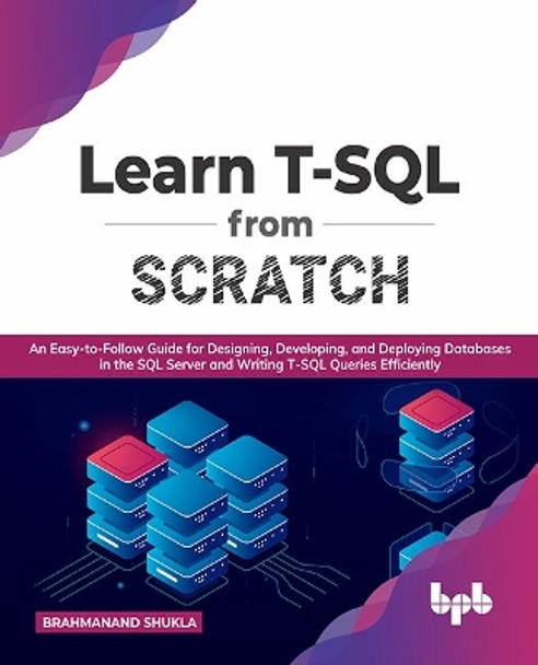 Learn T-SQL From Scratch: An Easy-to-Follow Guide for Designing, Developing, and Deploying Databases in the SQL Server and Writing T-SQL Queries Efficiently by Brahmanand Shukla 9789391392413