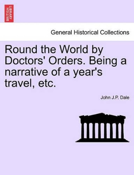 Round the World by Doctors' Orders. Being a Narrative of a Year's Travel, Etc. by John J P Dale 9781240912254