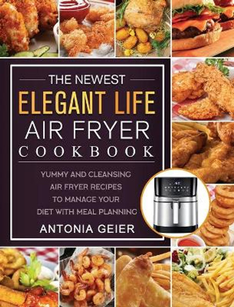 The Newest Elegant Life Air Fryer Cookbook: Yummy and Cleansing Air Fryer Recipes to Manage Your Diet with Meal Planning by Antonia Geier 9781802449624