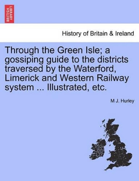 Through the Green Isle; A Gossiping Guide to the Districts Traversed by the Waterford, Limerick and Western Railway System ... Illustrated, Etc. by M J Hurley 9781240863440