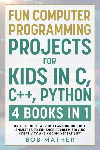 Fun Computer Programming Projects for Kids in C, C++, Python: 4 Books in 1: Unlock the Power of Learning Multiple Languages to Enhance Problem Solving, ... Versatility (Coding for Absolute Beginners) by Bob Mather 9781922462794