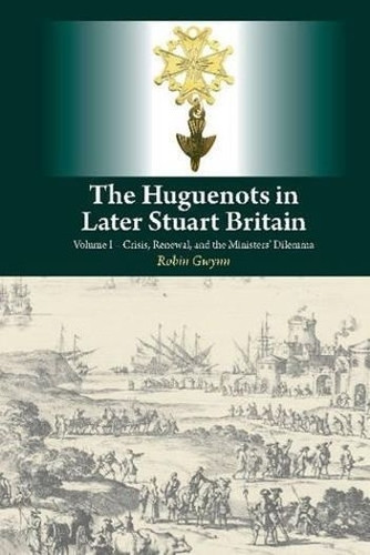 Huguenots in Later Stuart Britain: Volume I -- Crisis, Renewal & the Ministers Dilemma by Robin D. Gwynn 9781845197674