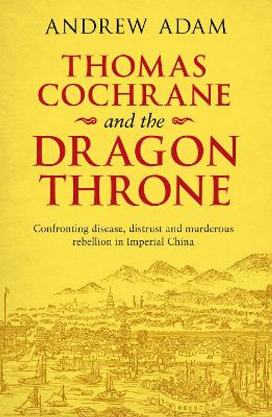 Thomas Cochrane and the Dragon Throne: Fighting disease, distrust and murderous rebellion in Imperial China by Andrew E. Adam