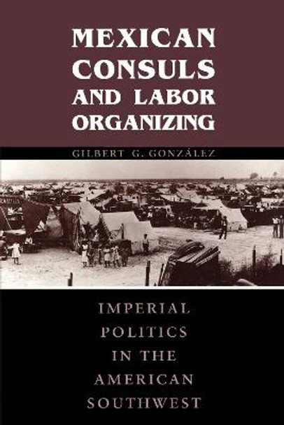 Mexican Consuls and Labor Organizing: Imperial Politics in the American Southwest by Gilbert G. Gonzalez