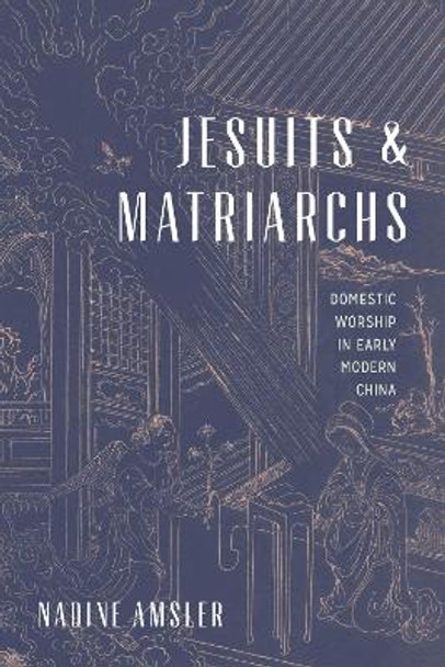 Jesuits and Matriarchs: Domestic Worship in Early Modern China by Nadine Amsler