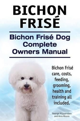 Bichon Frise. Bichon Frise Dog Complete Owners Manual. Bichon Frise care, costs, feeding, grooming, health and training all included. by Asia Moore 9781910617793