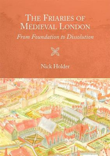 The Friaries of Medieval London - From Foundation to Dissolution by Nick Holder