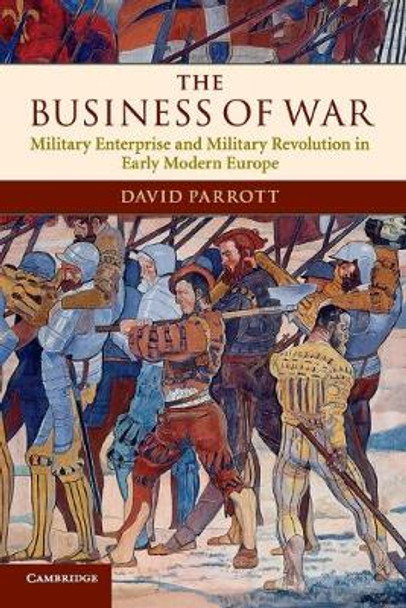 The Business of War: Military Enterprise and Military Revolution in Early Modern Europe by David Parrott The Business of War: Military Enterprise and Military Revolution in Early Modern Europe by David Parrott