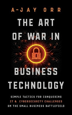 The Art of War In Business Technology: Simple Tactics for Conquering IT & Cybersecurity Challenges on the Small Business Battlefield by A-Jay Orr 9781950043354