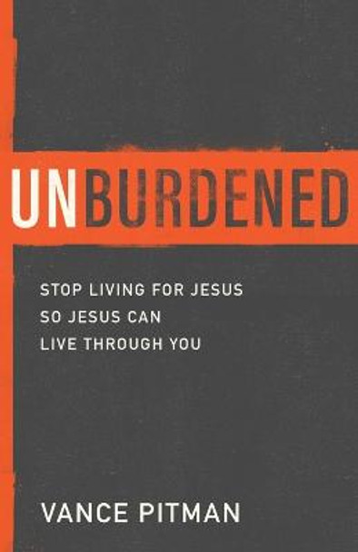 Unburdened: Stop Living for Jesus So Jesus Can Live through You by Vance Pitman