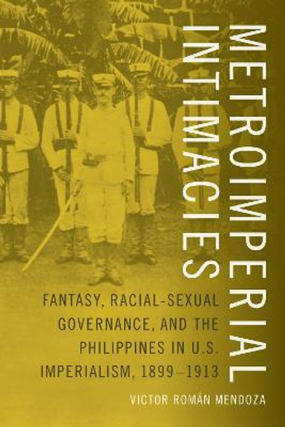 Metroimperial Intimacies: Fantasy, Racial-Sexual Governance, and the Philippines in U.S. Imperialism, 1899-1913 by Victor Mendoza