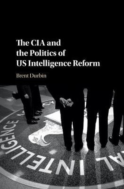 The CIA and the Politics of US Intelligence Reform by Brent Durbin