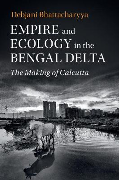 Empire and Ecology in the Bengal Delta: The Making of Calcutta by Debjani Bhattacharyya