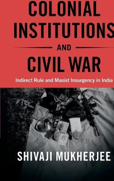Colonial Institutions and Civil War: Indirect Rule and Maoist Insurgency in India by Shivaji Mukherjee