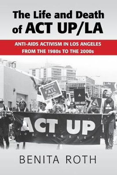 The Life and Death of ACT UP/LA: Anti-AIDS Activism in Los Angeles from the 1980s to the 2000s by Benita Roth