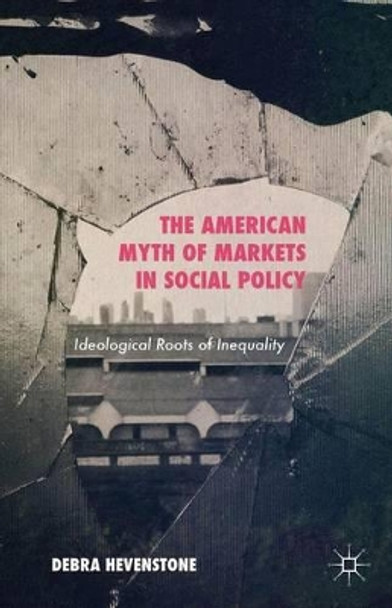 The American Myth of Markets in Social Policy: Ideological Roots of Inequality by Debra Hevenstone 9781137436290