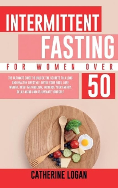 Intermittent Fasting for Women Over 50: The Ultimate Guide To Unlock The Secrets to a Long and Healthy Lifestyle. Detox Your Body, Lose Weight, Reset Metabolism, Increase Your Energy, Delay Aging by Catherine Logan 9781802356656