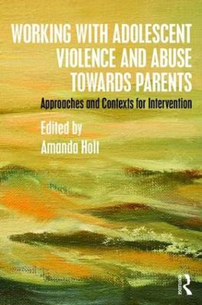 Working with Adolescent Violence and Abuse Towards Parents: Approaches and Contexts for Intervention by Amanda Holt