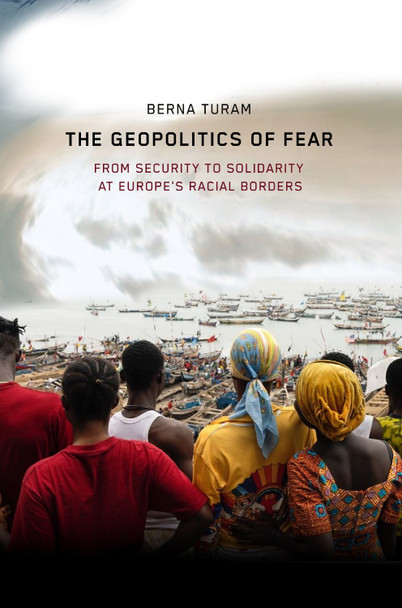 The Geopolitics of Fear: From Security to Solidarity at Europe's Racial Borders Berna Turam 9781503643703