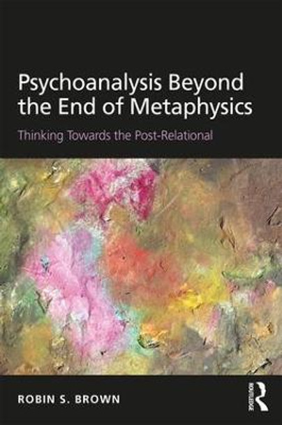 Psychoanalysis Beyond the End of Metaphysics: Thinking Towards the Post-Relational by Robin S. Brown