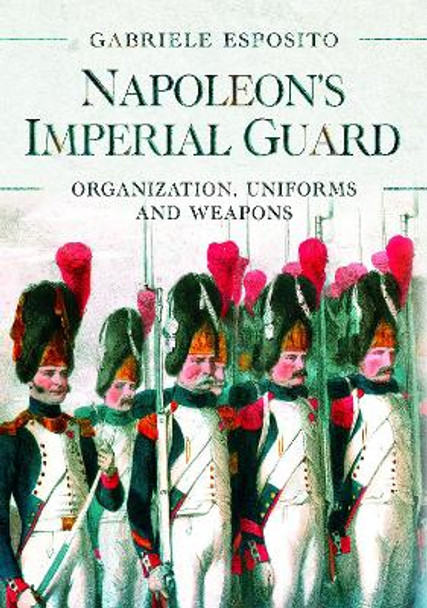 Napoleon's Imperial Guard: Organization, Uniforms and Weapons Gabriele Esposito 9781526786715
