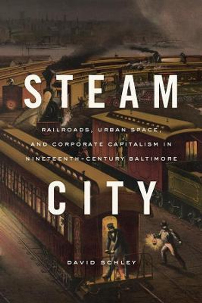 Steam City: Railroads, Urban Space, and Corporate Capitalism in Nineteenth-Century Baltimore by David Schley