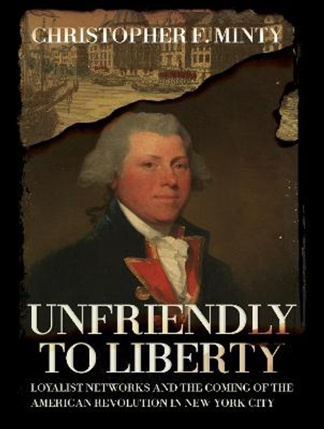 Unfriendly to Liberty: Loyalist Networks and the Coming of the American Revolution in New York City by Christopher F. Minty